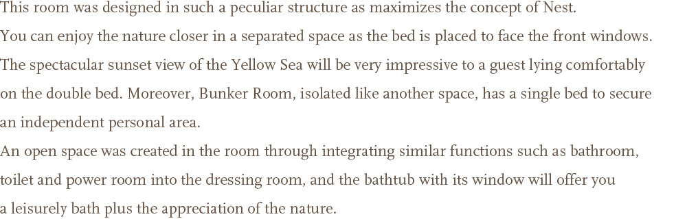 This room was designed in such a peculiar structure as maximizes the concept of Nest. You can enjoy the nature closer in a separated space as the bed is placed to face the front windows. <br />The spectacular sunset view of the Yellow Sea will be very impressive to a guest lying comfortably on the double bed. Moreover, Bunker Room, isolated like another space, has a single bed to secure an independent personal area. <br />An open space was created in the room through integrating similar functions such as bathroom, toilet and power room into the dressing room, and the bathtub with its window will offer you a leisurely bath plus the appreciation of the nature.
