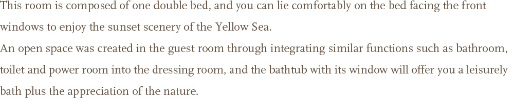 This room is composed of one double bed, and you can lie comfortably on the bed facing the front windows to enjoy the sunset scenery of the Yellow Sea. <br />An open space was created in the guest room through integrating similar functions such as bathroom, toilet and power room into the dressing room, and the bathtub with its window will offer you a leisurely bath plus the appreciation of the nature.