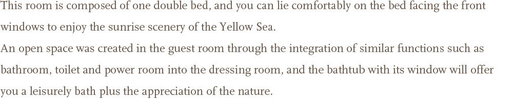 This room is composed of one double bed, and you can lie comfortably on the bed facing the front windows to enjoy the sunrise scenery of the Yellow Sea.<br />An open space was created in the guest room through the integration of similar functions such as bathroom, toilet and power room into the dressing room, and the bathtub with its window will offer you a leisurely bath plus the appreciation of the nature.