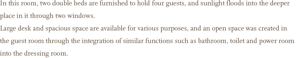 In this room, two double beds are furnished to hold four guests, and sunlight floods into the deeper place in it through two windows. <br />Large desk and spacious space are available for various purposes, and an open space was created in the guest room through the integration of similar functions such as bathroom, toilet and power room into the dressing room.
