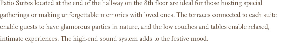 Patio Suites located at the end of the hallway on the 8th floor are ideal for those hosting special gatherings or making unforgettable memories with loved ones. The terraces connected to each suite enable guests to have glamorous parties in nature, and the low couches and tables enable relaxed, intimate experiences. The high-end sound system adds to the festive mood. 