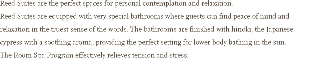 Reed Suites are the perfect spaces for personal contemplation and relaxation. <br />Reed Suites are equipped with very special bathrooms where guests can find peace of mind and relaxation in the truest sense of the words. The bathrooms are finished with hinoki, the Japanese cypress with a soothing aroma, providing the perfect setting for lower-body bathing in the sun. The Room Spa Program effectively relieves tension and stress.