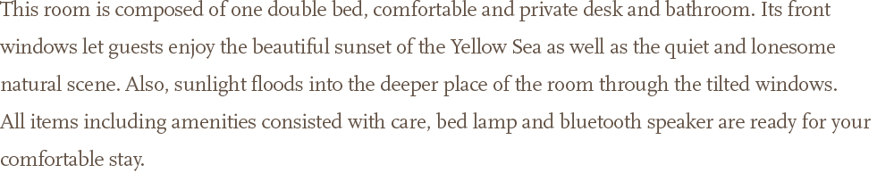 This room is composed of one double bed, comfortable and private desk and bathroom. Its front windows let guests enjoy the beautiful sunset of the Yellow Sea as well as the quiet and lonesome natural scene. Also, sunlight floods into the deeper place of the room through the tilted windows. <br />All items including amenities consisted with care, bed lamp and bluetooth speaker are ready for your comfortable stay.