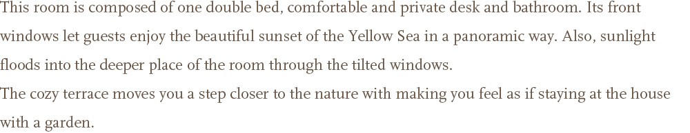 This room is composed of one double bed, comfortable and private desk and bathroom. Its front windows let guests enjoy the beautiful sunset of the Yellow Sea in a panoramic way. Also, sunlight floods into the deeper place of the room through the tilted windows. <br />The cozy terrace moves you a step closer to the nature with making you feel as if staying at the house with a garden.