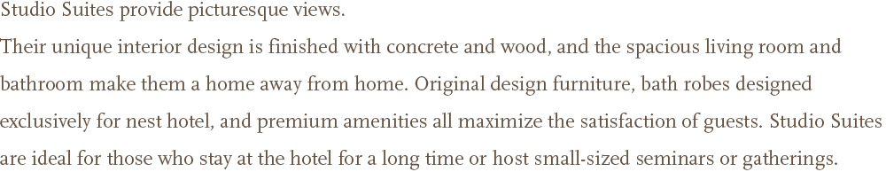 Studio Suites provide picturesque views.<br />Their unique interior design is finished with concrete and wood, and the spacious living room and bathroom make them a home away from home. Original design furniture, bath robes designed exclusively for nest hotel, and premium amenities all maximize the satisfaction of guests. Studio Suites are ideal for those who stay at the hotel for a long time or host small-sized seminars or gatherings. 