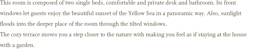 This room is composed of two single beds, comfortable and private desk and bathroom. Its front windows let guests enjoy the beautiful <br />sunset of the Yellow Sea in a panoramic way. Also, sunlight floods into the deeper place of the room through the tilted windows. <br />The cozy terrace moves you a step closer to the nature with making you feel as if staying at the house with a garden.
